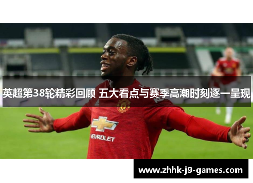 英超第38轮精彩回顾 五大看点与赛季高潮时刻逐一呈现 英超第38轮精彩回顾 五大看点与赛季高潮时刻逐一呈现