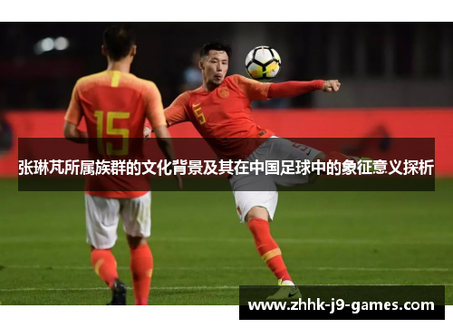 张琳芃所属族群的文化背景及其在中国足球中的象征意义探析