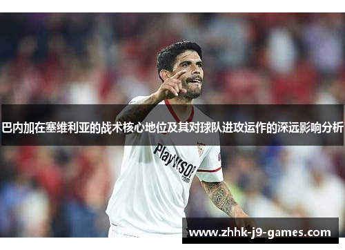 巴内加在塞维利亚的战术核心地位及其对球队进攻运作的深远影响分析