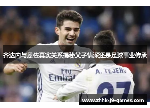齐达内与恩佐真实关系揭秘父子情深还是足球事业传承