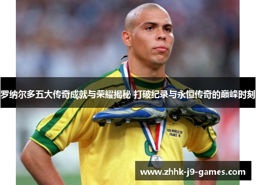 罗纳尔多五大传奇成就与荣耀揭秘 打破纪录与永恒传奇的巅峰时刻 罗纳尔多五大传奇成就与荣耀揭秘 打破纪录与永恒传奇的巅峰时刻