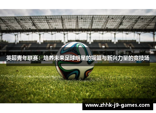 英超青年联赛:培养未来足球明星的摇篮与新兴力量的竞技场 英超青年联赛:培养未来足球明星的摇篮与新兴力量的竞技场