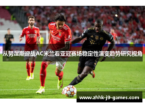 从努涅斯迎战AC米兰看亚冠赛场稳定性演变趋势研究视角