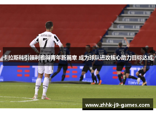 卡拉斯科引领利雅得青年新篇章 成为球队进攻核心助力目标达成